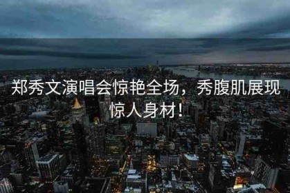 鄭秀文演唱會(huì)驚艷全場(chǎng)，秀腹肌展現(xiàn)驚人身材！