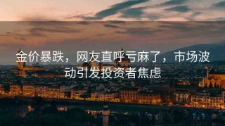 金價(jià)暴跌，網(wǎng)友直呼虧麻了，市場(chǎng)波動(dòng)引發(fā)投資者焦慮