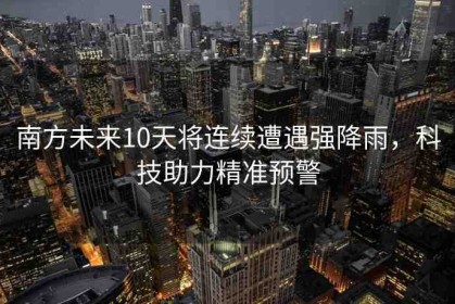 南方未來(lái)10天將連續(xù)遭遇強(qiáng)降雨，科技助力精準(zhǔn)預(yù)警