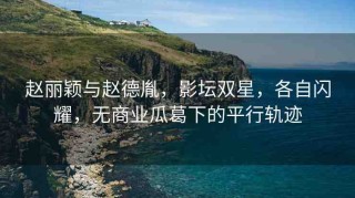 趙麗穎與趙德胤，影壇雙星，各自閃耀，無(wú)商業(yè)瓜葛下的平行軌跡