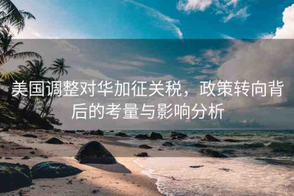 美國(guó)調(diào)整對(duì)華加征關(guān)稅，政策轉(zhuǎn)向背后的考量與影響分析