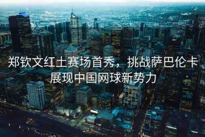 鄭欽文紅土賽場(chǎng)首秀，挑戰(zhàn)薩巴倫卡展現(xiàn)中國(guó)網(wǎng)球新勢(shì)力